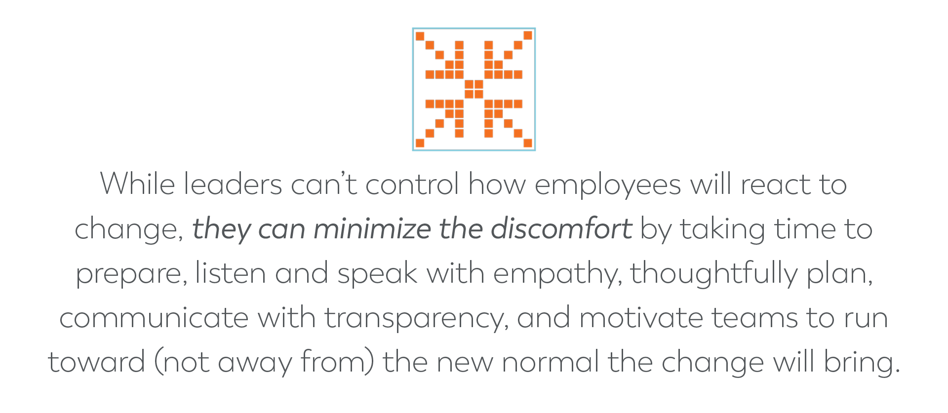 While leaders can’t control how employees will react to change, they can minimize the discomfort by taking time to prepare, listen and speak with empathy, thoughtfully plan, communicate with transparency, and motivate teams to run toward (not away from) the new normal the change will bring.