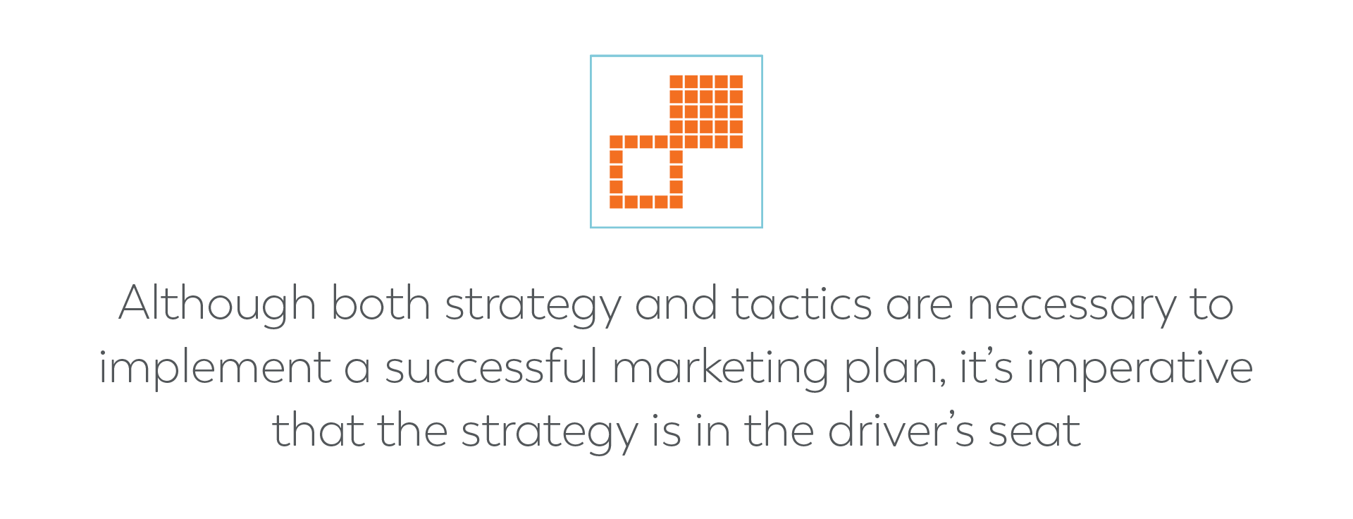 Although both strategy and tactics are necessary to implement a successful marketing plan, it’s imperative that the strategy is in the driver’s seat