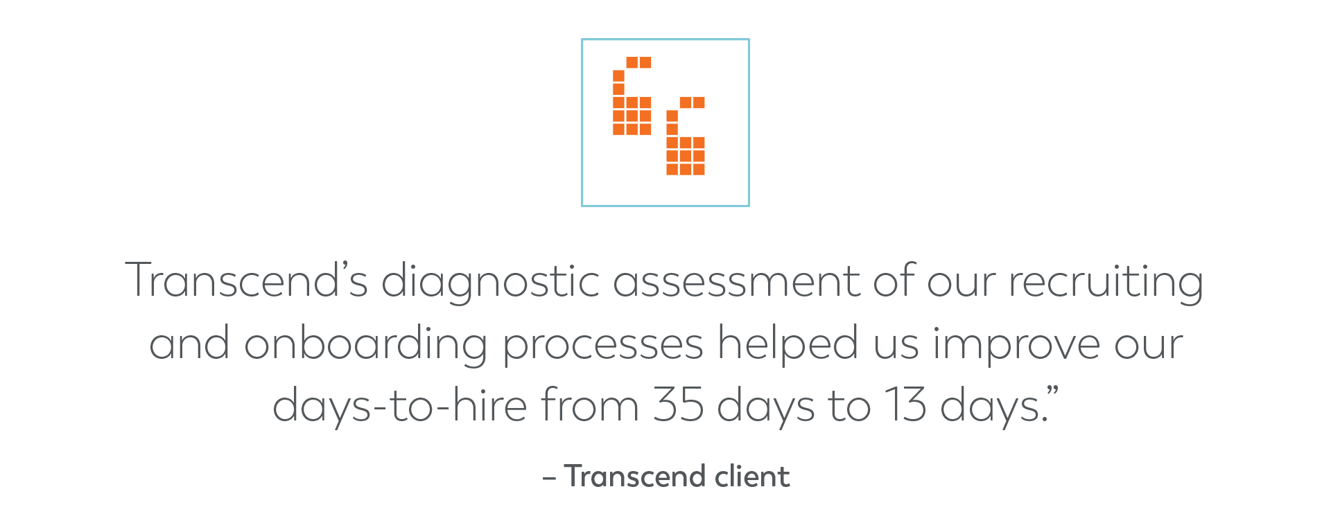 Quote graphic - Transcend’s diagnostic assessment of our recruiting and onboarding processes helped us improve our days-to-hire from 35 days to 13 days.